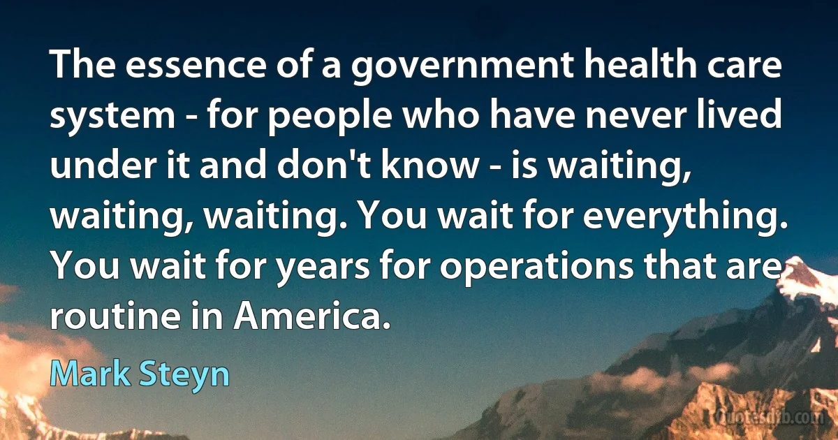 The essence of a government health care system - for people who have never lived under it and don't know - is waiting, waiting, waiting. You wait for everything. You wait for years for operations that are routine in America. (Mark Steyn)