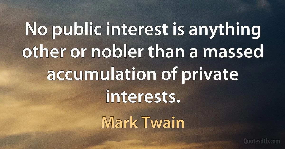 No public interest is anything other or nobler than a massed accumulation of private interests. (Mark Twain)