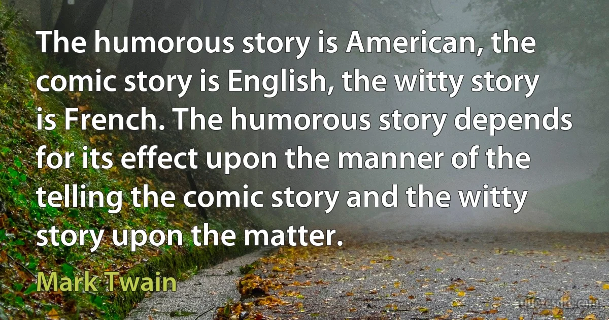 The humorous story is American, the comic story is English, the witty story is French. The humorous story depends for its effect upon the manner of the telling the comic story and the witty story upon the matter. (Mark Twain)