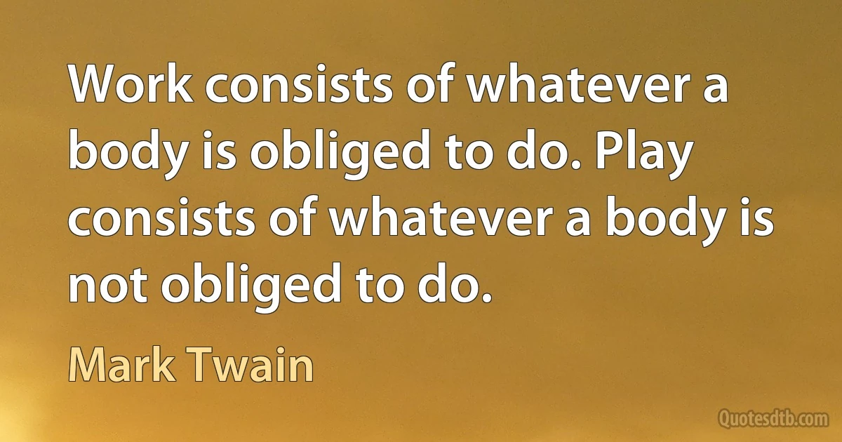 Work consists of whatever a body is obliged to do. Play consists of whatever a body is not obliged to do. (Mark Twain)