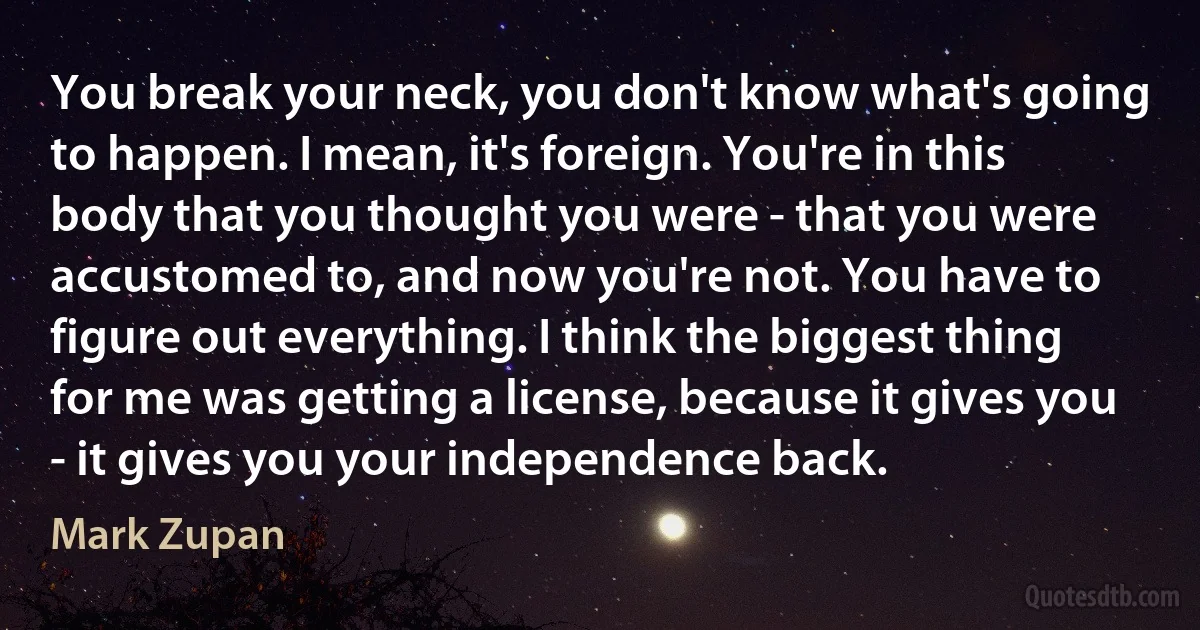 You break your neck, you don't know what's going to happen. I mean, it's foreign. You're in this body that you thought you were - that you were accustomed to, and now you're not. You have to figure out everything. I think the biggest thing for me was getting a license, because it gives you - it gives you your independence back. (Mark Zupan)