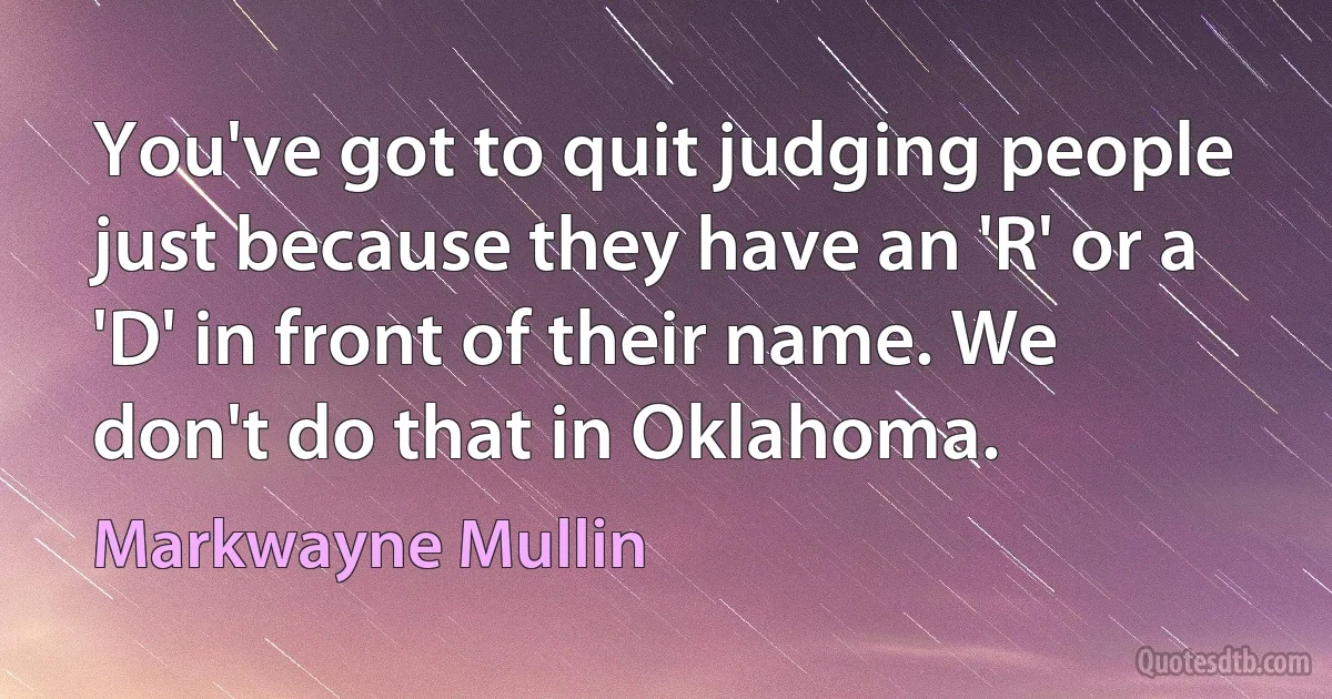 You've got to quit judging people just because they have an 'R' or a 'D' in front of their name. We don't do that in Oklahoma. (Markwayne Mullin)