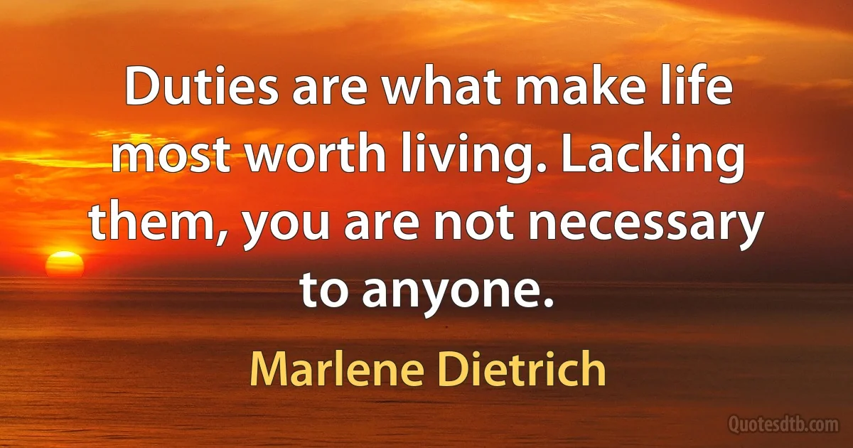 Duties are what make life most worth living. Lacking them, you are not necessary to anyone. (Marlene Dietrich)