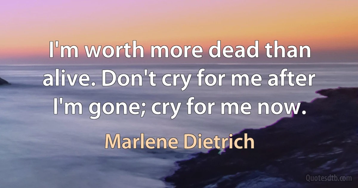 I'm worth more dead than alive. Don't cry for me after I'm gone; cry for me now. (Marlene Dietrich)