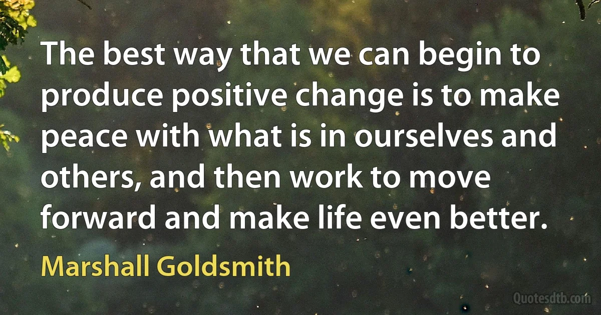 The best way that we can begin to produce positive change is to make peace with what is in ourselves and others, and then work to move forward and make life even better. (Marshall Goldsmith)