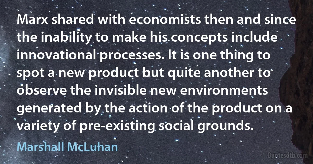 Marx shared with economists then and since the inability to make his concepts include innovational processes. It is one thing to spot a new product but quite another to observe the invisible new environments generated by the action of the product on a variety of pre-existing social grounds. (Marshall McLuhan)