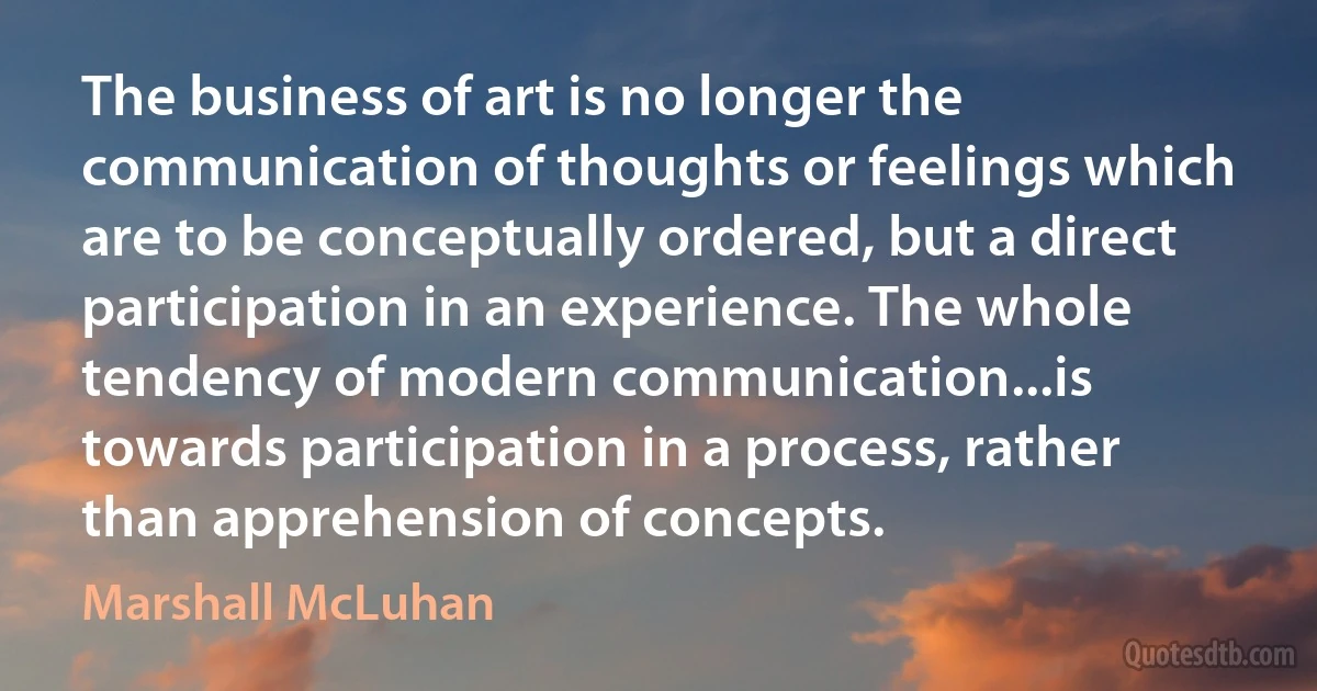 The business of art is no longer the communication of thoughts or feelings which are to be conceptually ordered, but a direct participation in an experience. The whole tendency of modern communication...is towards participation in a process, rather than apprehension of concepts. (Marshall McLuhan)