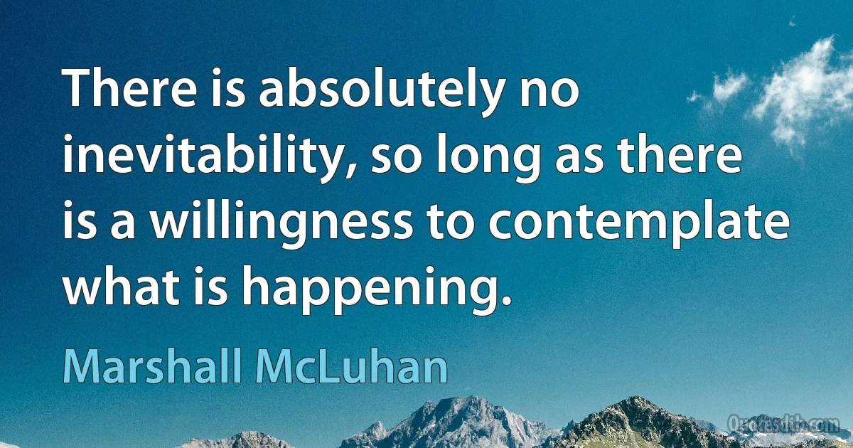 There is absolutely no inevitability, so long as there is a willingness to contemplate what is happening. (Marshall McLuhan)