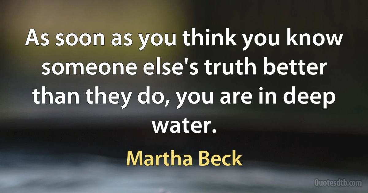 As soon as you think you know someone else's truth better than they do, you are in deep water. (Martha Beck)