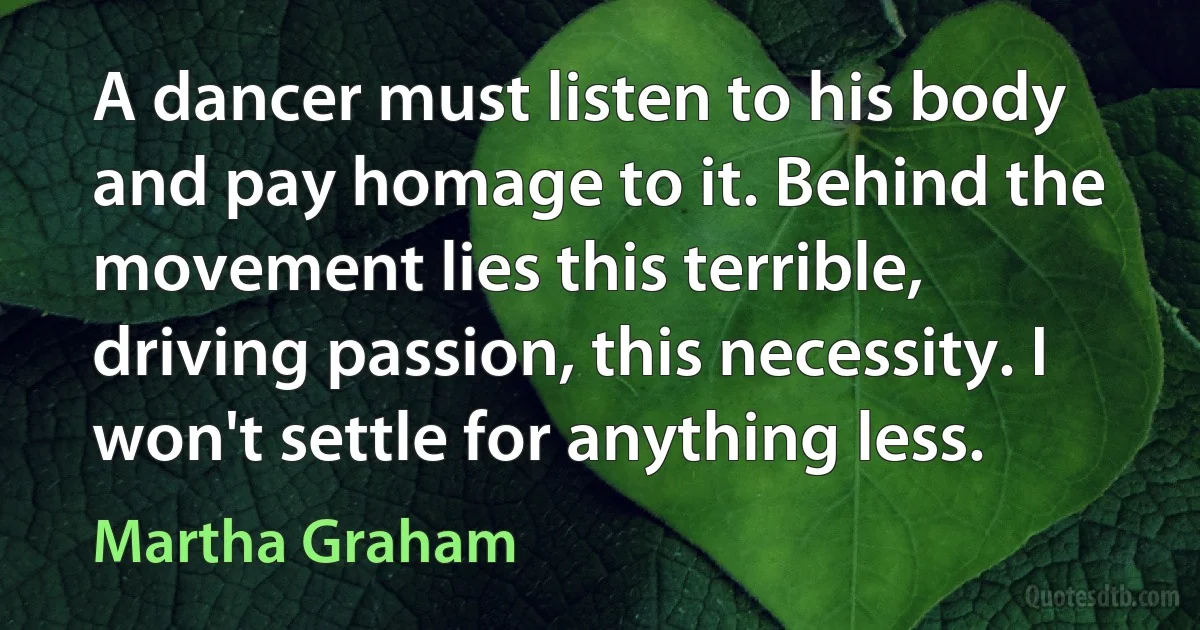 A dancer must listen to his body and pay homage to it. Behind the movement lies this terrible, driving passion, this necessity. I won't settle for anything less. (Martha Graham)