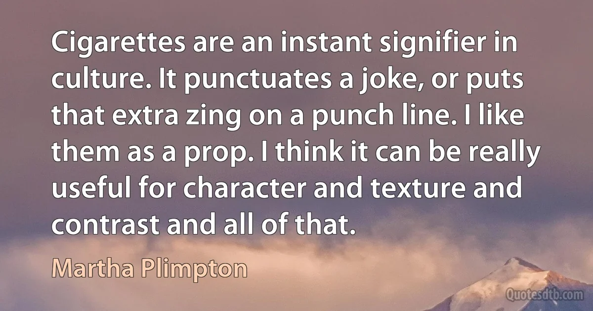 Cigarettes are an instant signifier in culture. It punctuates a joke, or puts that extra zing on a punch line. I like them as a prop. I think it can be really useful for character and texture and contrast and all of that. (Martha Plimpton)