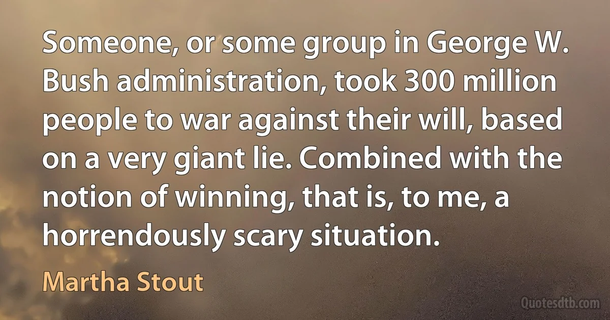 Someone, or some group in George W. Bush administration, took 300 million people to war against their will, based on a very giant lie. Combined with the notion of winning, that is, to me, a horrendously scary situation. (Martha Stout)