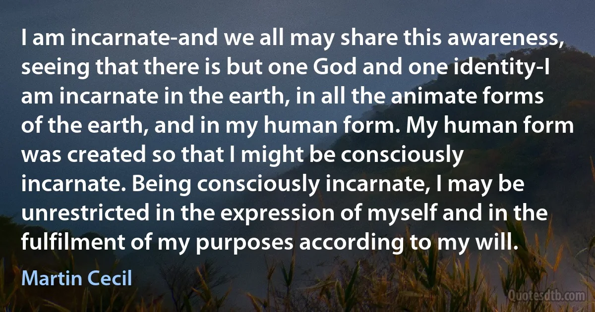 I am incarnate-and we all may share this awareness, seeing that there is but one God and one identity-I am incarnate in the earth, in all the animate forms of the earth, and in my human form. My human form was created so that I might be consciously incarnate. Being consciously incarnate, I may be unrestricted in the expression of myself and in the fulfilment of my purposes according to my will. (Martin Cecil)