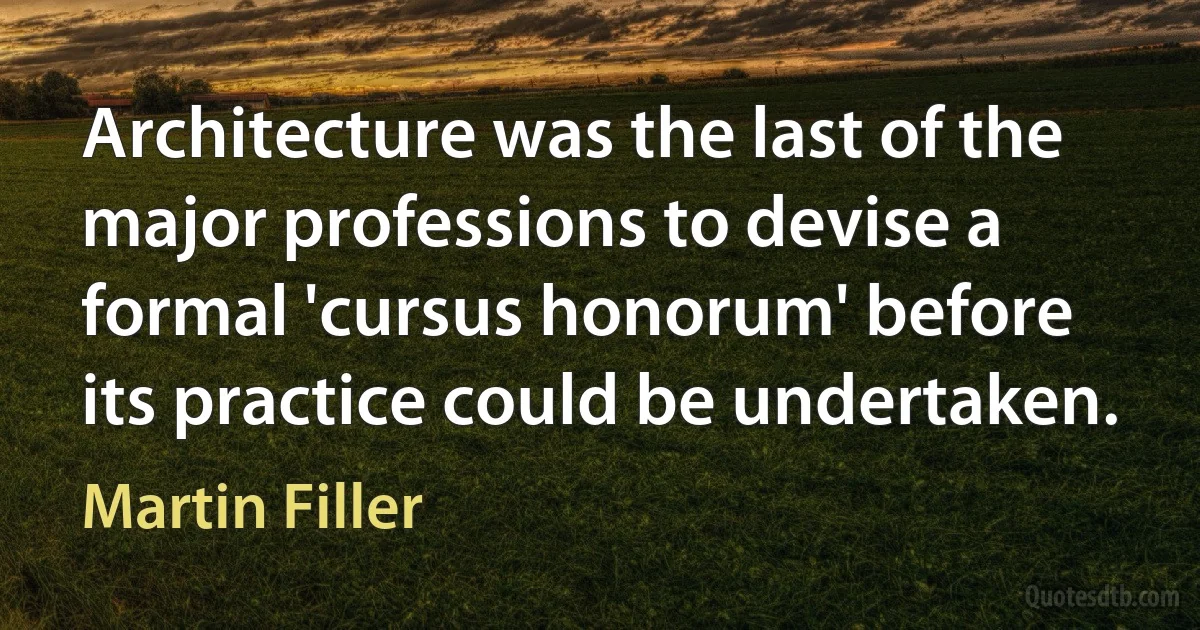 Architecture was the last of the major professions to devise a formal 'cursus honorum' before its practice could be undertaken. (Martin Filler)