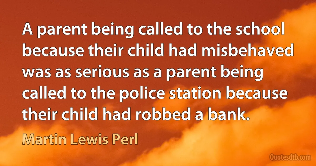 A parent being called to the school because their child had misbehaved was as serious as a parent being called to the police station because their child had robbed a bank. (Martin Lewis Perl)