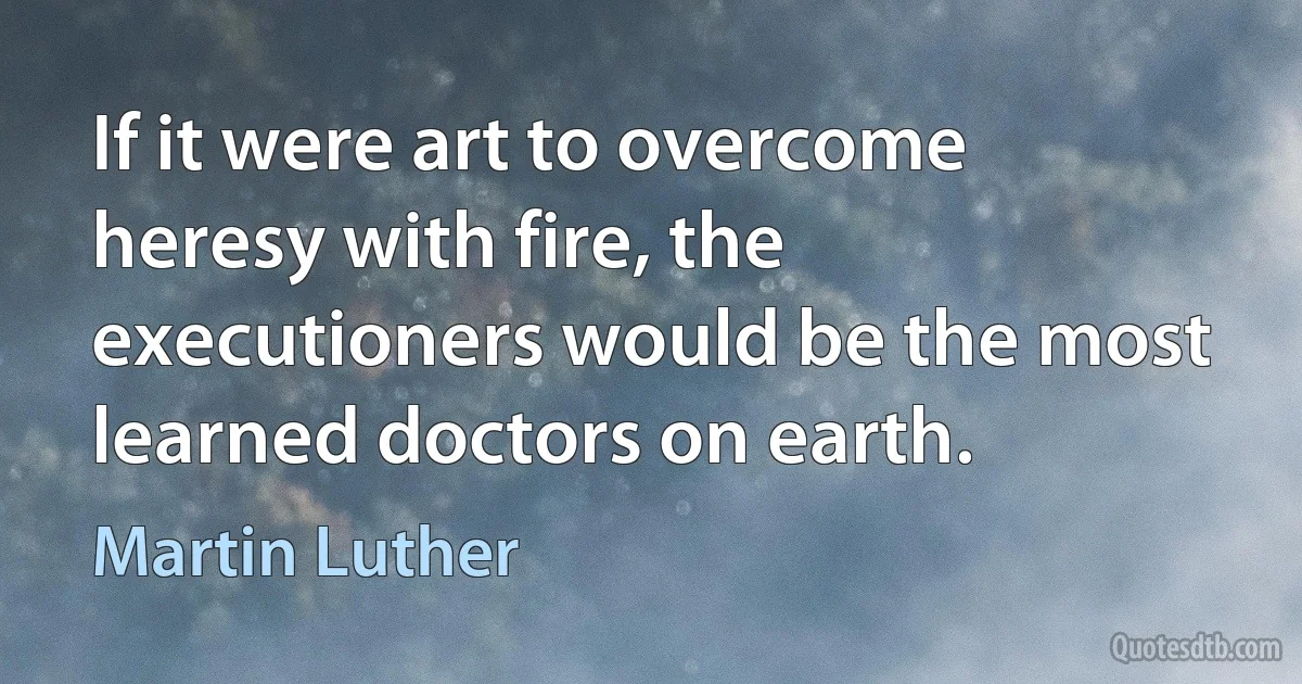 If it were art to overcome heresy with fire, the executioners would be the most learned doctors on earth. (Martin Luther)