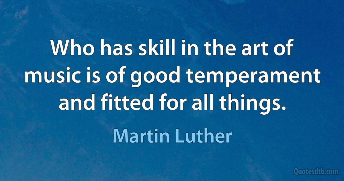 Who has skill in the art of music is of good temperament and fitted for all things. (Martin Luther)