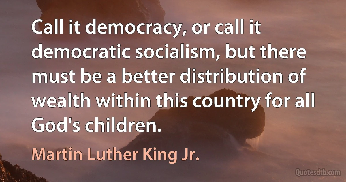 Call it democracy, or call it democratic socialism, but there must be a better distribution of wealth within this country for all God's children. (Martin Luther King Jr.)