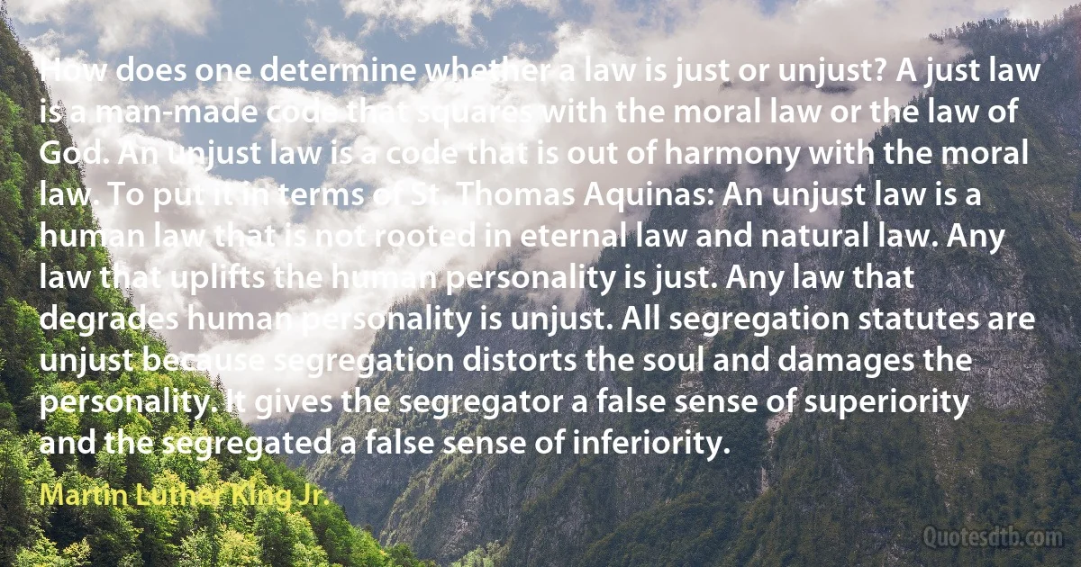 How does one determine whether a law is just or unjust? A just law is a man-made code that squares with the moral law or the law of God. An unjust law is a code that is out of harmony with the moral law. To put it in terms of St. Thomas Aquinas: An unjust law is a human law that is not rooted in eternal law and natural law. Any law that uplifts the human personality is just. Any law that degrades human personality is unjust. All segregation statutes are unjust because segregation distorts the soul and damages the personality. It gives the segregator a false sense of superiority and the segregated a false sense of inferiority. (Martin Luther King Jr.)