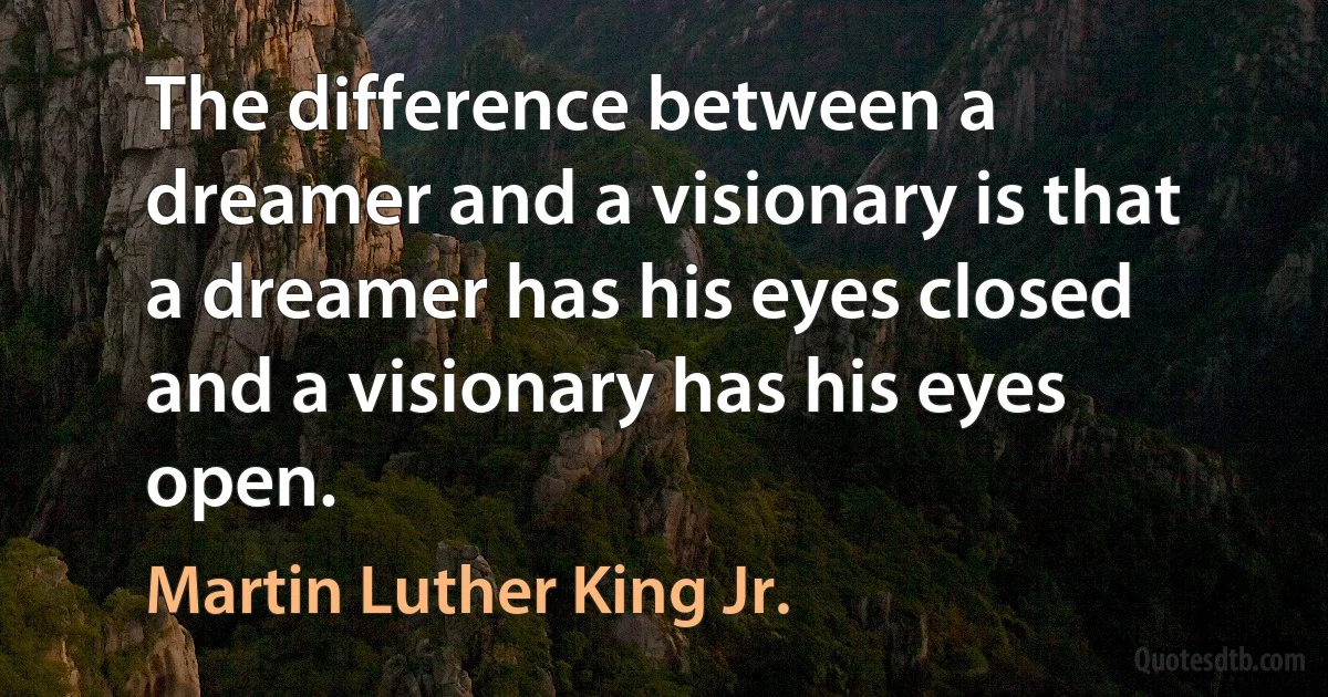 The difference between a dreamer and a visionary is that a dreamer has his eyes closed and a visionary has his eyes open. (Martin Luther King Jr.)