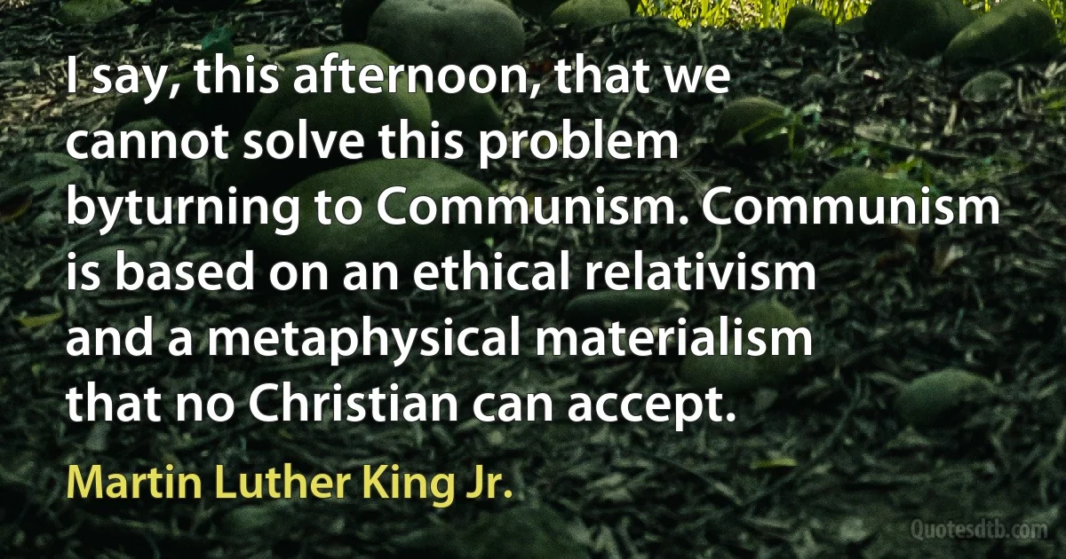 I say, this afternoon, that we cannot solve this problem byturning to Communism. Communism is based on an ethical relativism and a metaphysical materialism that no Christian can accept. (Martin Luther King Jr.)