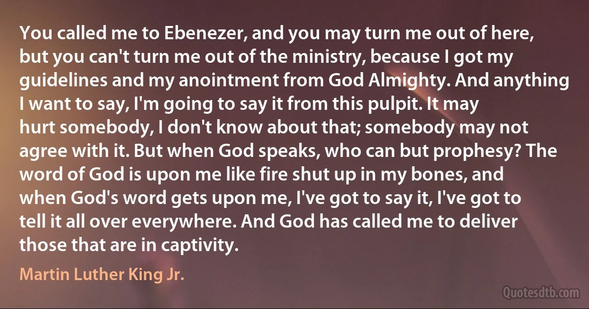 You called me to Ebenezer, and you may turn me out of here, but you can't turn me out of the ministry, because I got my guidelines and my anointment from God Almighty. And anything I want to say, I'm going to say it from this pulpit. It may hurt somebody, I don't know about that; somebody may not agree with it. But when God speaks, who can but prophesy? The word of God is upon me like fire shut up in my bones, and when God's word gets upon me, I've got to say it, I've got to tell it all over everywhere. And God has called me to deliver those that are in captivity. (Martin Luther King Jr.)