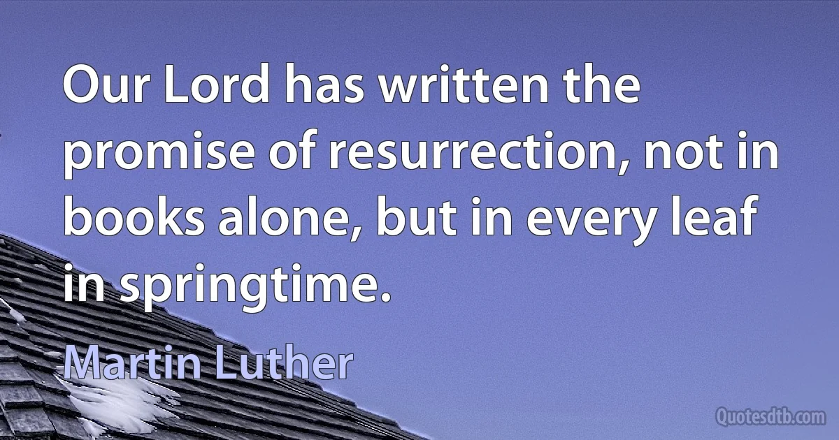 Our Lord has written the promise of resurrection, not in books alone, but in every leaf in springtime. (Martin Luther)