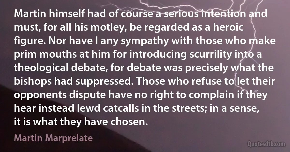 Martin himself had of course a serious intention and must, for all his motley, be regarded as a heroic figure. Nor have I any sympathy with those who make prim mouths at him for introducing scurrility into a theological debate, for debate was precisely what the bishops had suppressed. Those who refuse to let their opponents dispute have no right to complain if they hear instead lewd catcalls in the streets; in a sense, it is what they have chosen. (Martin Marprelate)