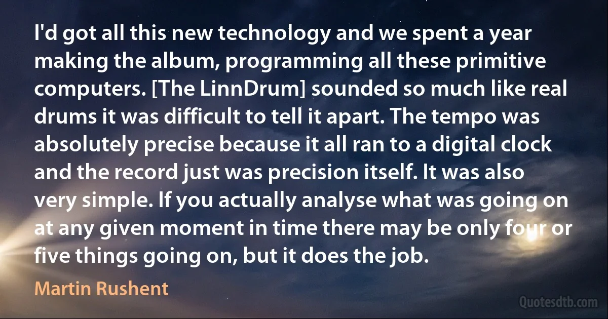 I'd got all this new technology and we spent a year making the album, programming all these primitive computers. [The LinnDrum] sounded so much like real drums it was difficult to tell it apart. The tempo was absolutely precise because it all ran to a digital clock and the record just was precision itself. It was also very simple. If you actually analyse what was going on at any given moment in time there may be only four or five things going on, but it does the job. (Martin Rushent)