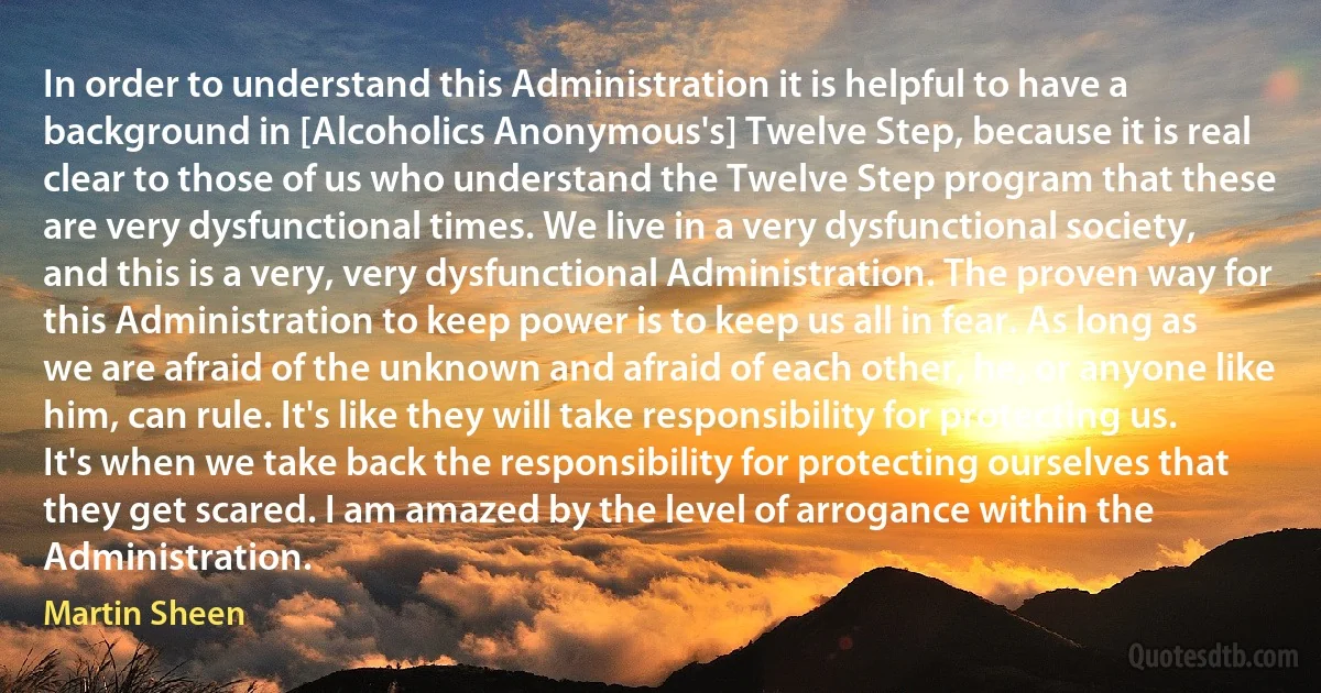 In order to understand this Administration it is helpful to have a background in [Alcoholics Anonymous's] Twelve Step, because it is real clear to those of us who understand the Twelve Step program that these are very dysfunctional times. We live in a very dysfunctional society, and this is a very, very dysfunctional Administration. The proven way for this Administration to keep power is to keep us all in fear. As long as we are afraid of the unknown and afraid of each other, he, or anyone like him, can rule. It's like they will take responsibility for protecting us. It's when we take back the responsibility for protecting ourselves that they get scared. I am amazed by the level of arrogance within the Administration. (Martin Sheen)