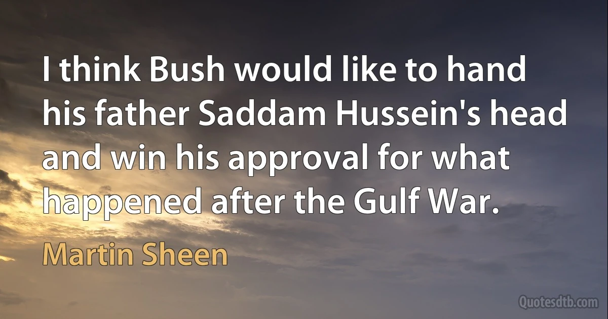 I think Bush would like to hand his father Saddam Hussein's head and win his approval for what happened after the Gulf War. (Martin Sheen)