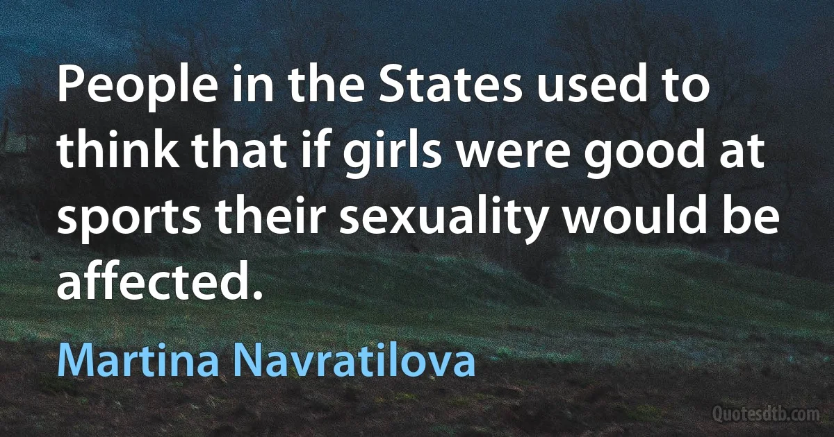 People in the States used to think that if girls were good at sports their sexuality would be affected. (Martina Navratilova)