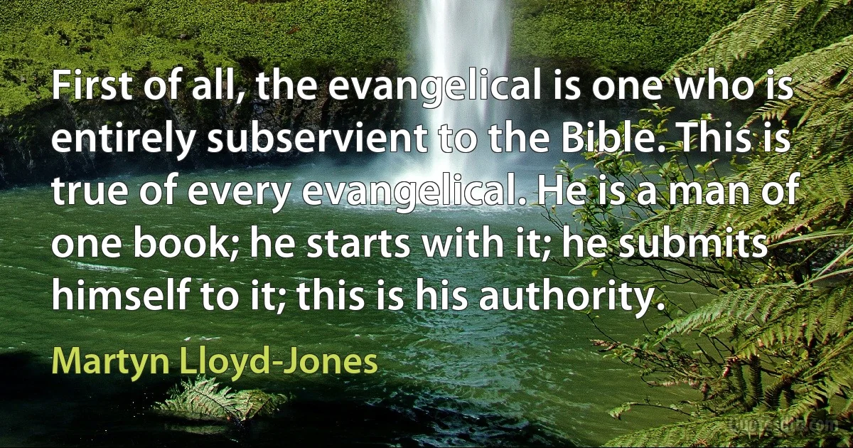 First of all, the evangelical is one who is entirely subservient to the Bible. This is true of every evangelical. He is a man of one book; he starts with it; he submits himself to it; this is his authority. (Martyn Lloyd-Jones)