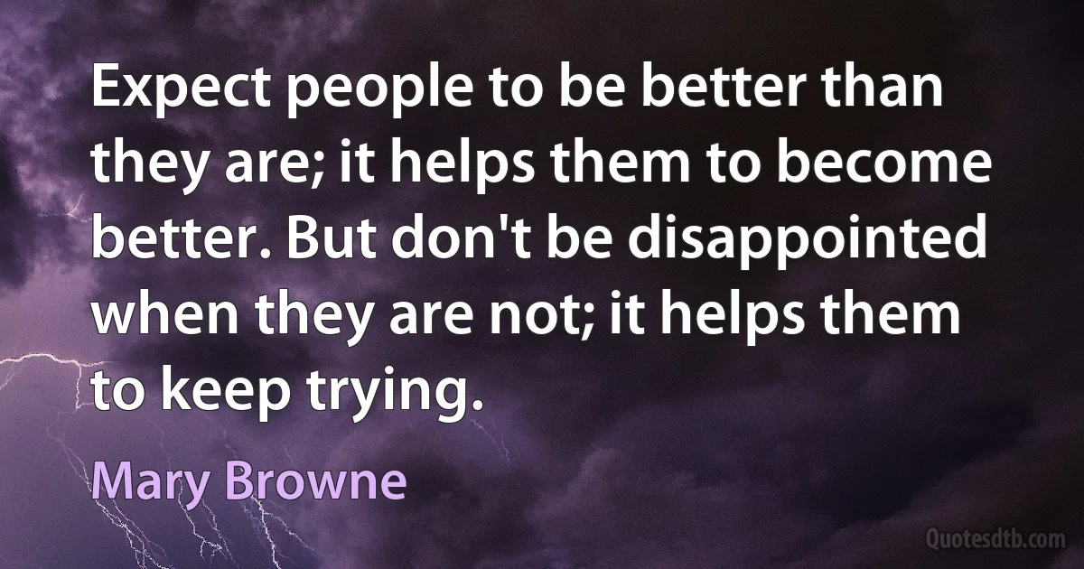 Expect people to be better than they are; it helps them to become better. But don't be disappointed when they are not; it helps them to keep trying. (Mary Browne)