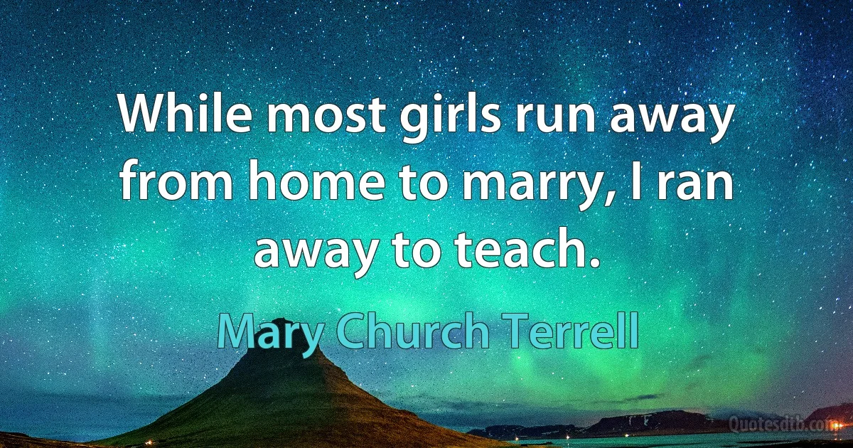 While most girls run away from home to marry, I ran away to teach. (Mary Church Terrell)