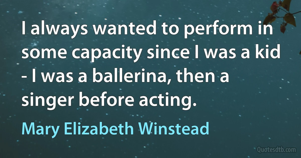 I always wanted to perform in some capacity since I was a kid - I was a ballerina, then a singer before acting. (Mary Elizabeth Winstead)