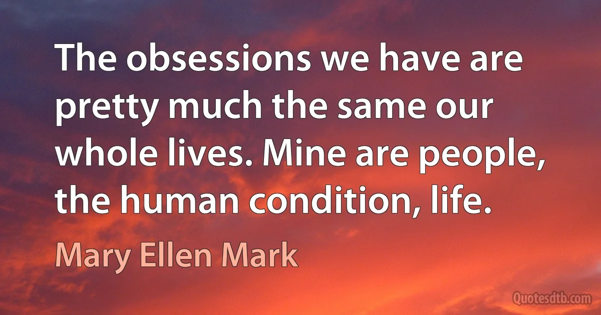 The obsessions we have are pretty much the same our whole lives. Mine are people, the human condition, life. (Mary Ellen Mark)