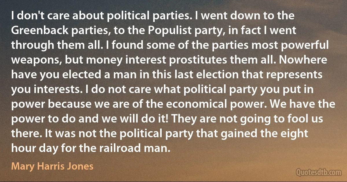 I don't care about political parties. I went down to the Greenback parties, to the Populist party, in fact I went through them all. I found some of the parties most powerful weapons, but money interest prostitutes them all. Nowhere have you elected a man in this last election that represents you interests. I do not care what political party you put in power because we are of the economical power. We have the power to do and we will do it! They are not going to fool us there. It was not the political party that gained the eight hour day for the railroad man. (Mary Harris Jones)