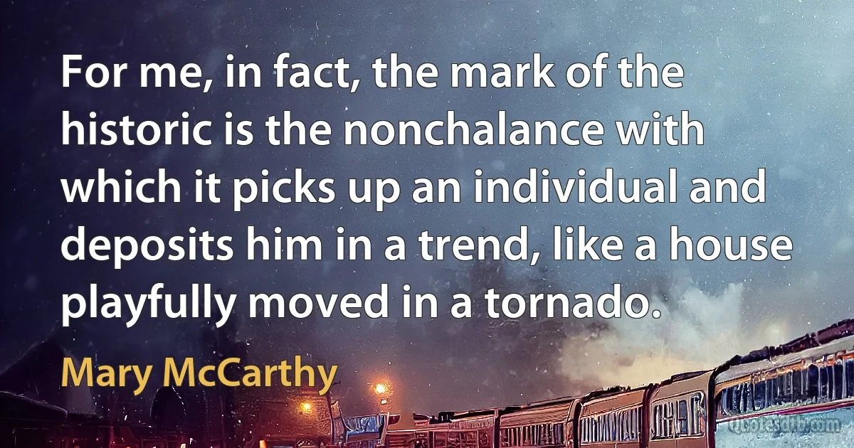 For me, in fact, the mark of the historic is the nonchalance with which it picks up an individual and deposits him in a trend, like a house playfully moved in a tornado. (Mary McCarthy)