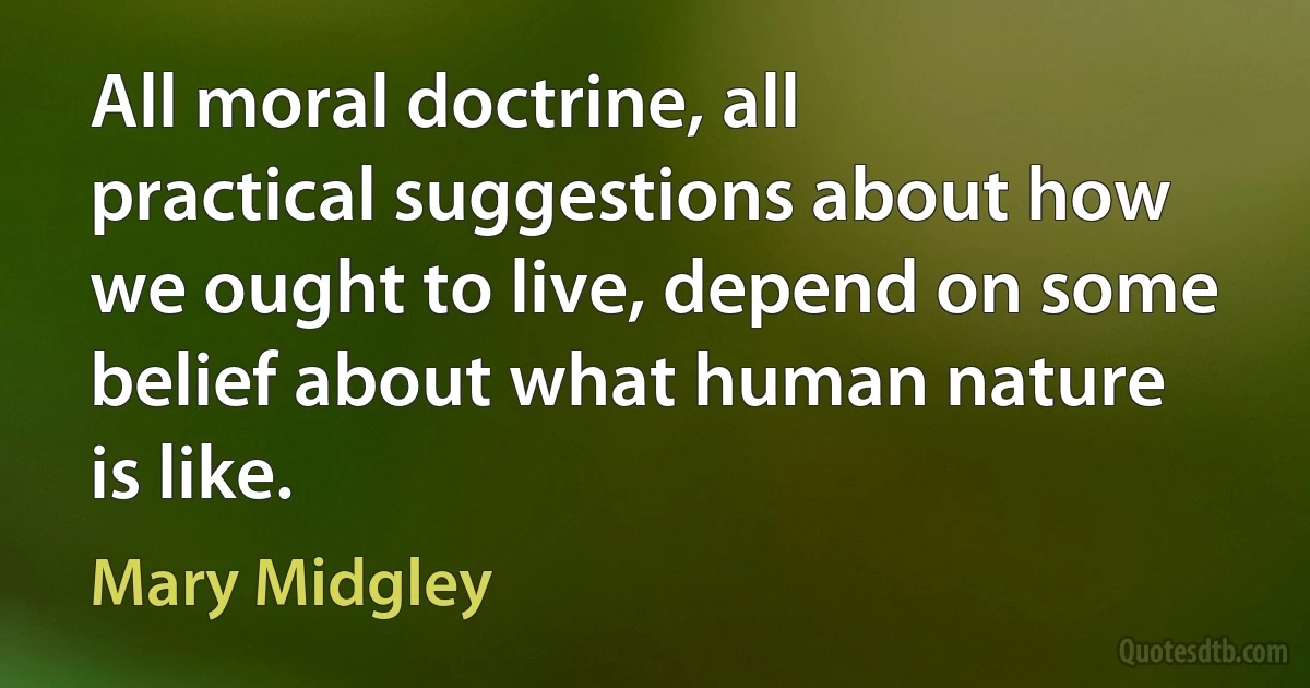 All moral doctrine, all practical suggestions about how we ought to live, depend on some belief about what human nature is like. (Mary Midgley)