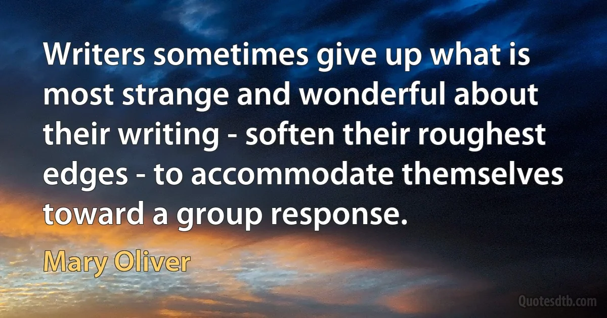 Writers sometimes give up what is most strange and wonderful about their writing - soften their roughest edges - to accommodate themselves toward a group response. (Mary Oliver)