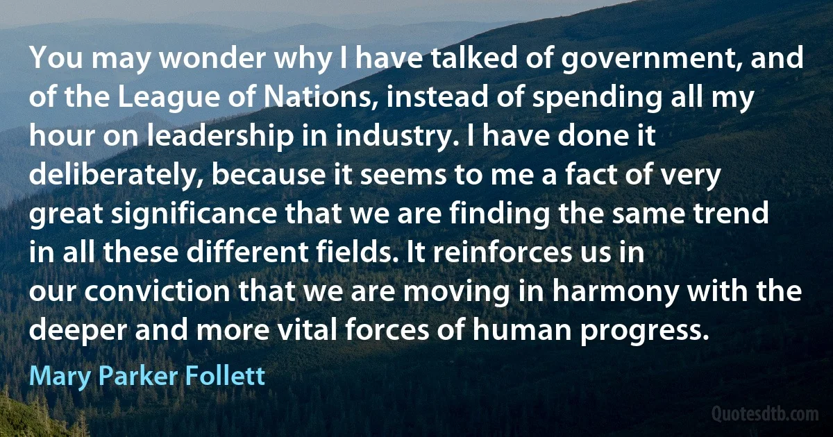 You may wonder why I have talked of government, and of the League of Nations, instead of spending all my hour on leadership in industry. I have done it deliberately, because it seems to me a fact of very great significance that we are finding the same trend in all these different fields. It reinforces us in our conviction that we are moving in harmony with the deeper and more vital forces of human progress. (Mary Parker Follett)