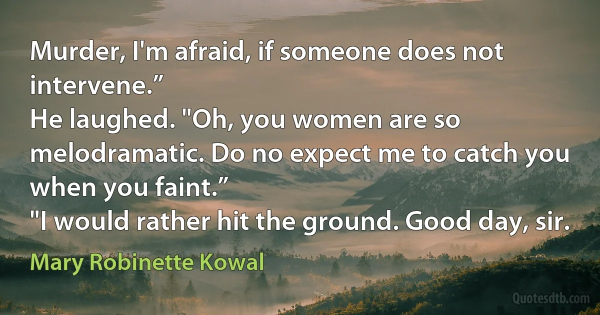 Murder, I'm afraid, if someone does not intervene.”
He laughed. "Oh, you women are so melodramatic. Do no expect me to catch you when you faint.”
"I would rather hit the ground. Good day, sir. (Mary Robinette Kowal)