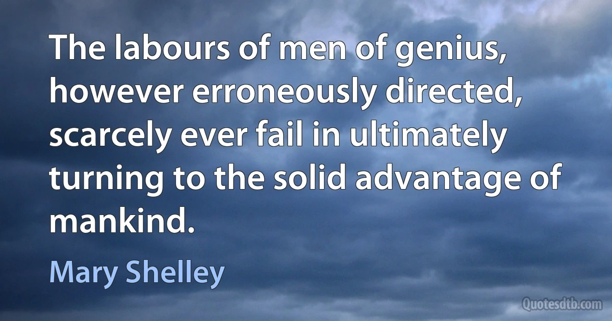 The labours of men of genius, however erroneously directed, scarcely ever fail in ultimately turning to the solid advantage of mankind. (Mary Shelley)