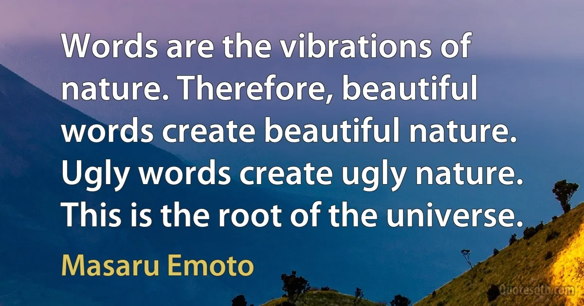 Words are the vibrations of nature. Therefore, beautiful words create beautiful nature. Ugly words create ugly nature. This is the root of the universe. (Masaru Emoto)