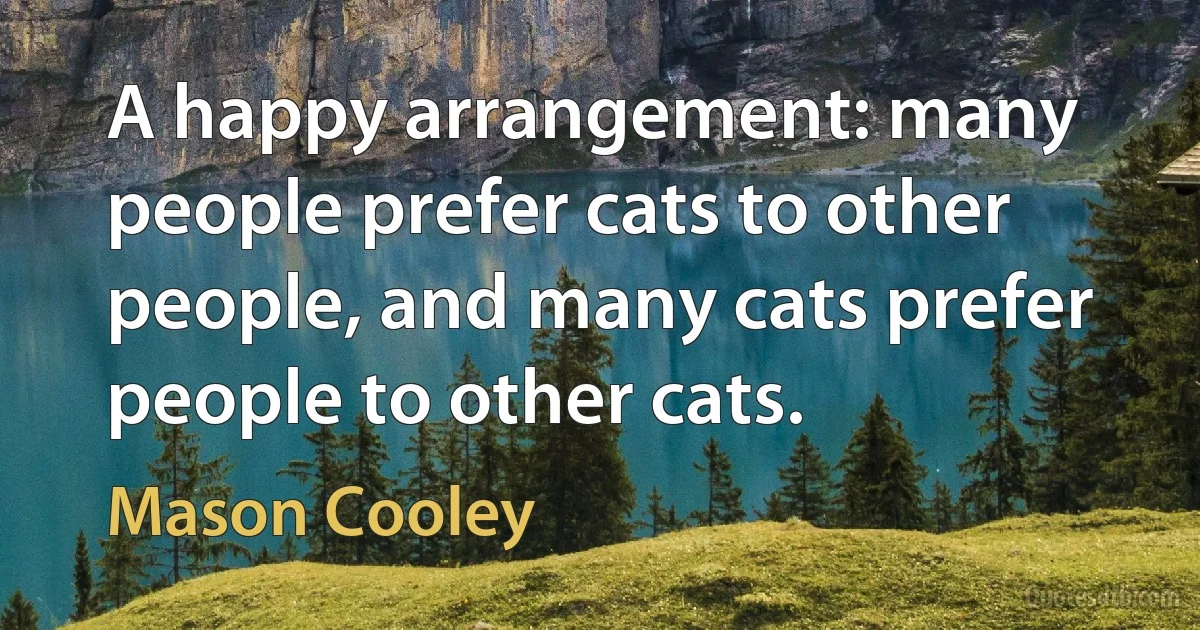 A happy arrangement: many people prefer cats to other people, and many cats prefer people to other cats. (Mason Cooley)