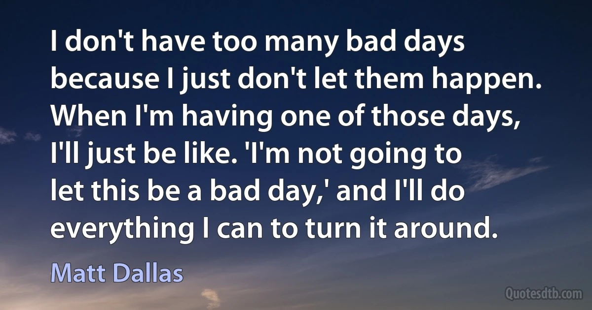 I don't have too many bad days because I just don't let them happen. When I'm having one of those days, I'll just be like. 'I'm not going to let this be a bad day,' and I'll do everything I can to turn it around. (Matt Dallas)