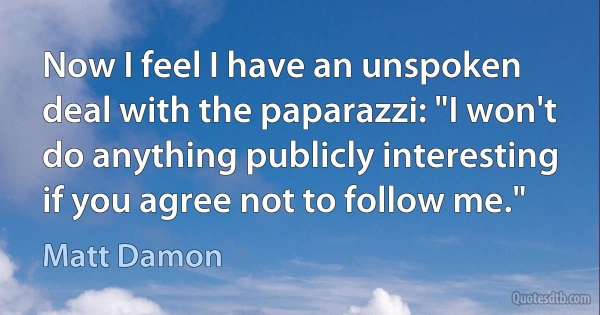 Now I feel I have an unspoken deal with the paparazzi: "I won't do anything publicly interesting if you agree not to follow me." (Matt Damon)