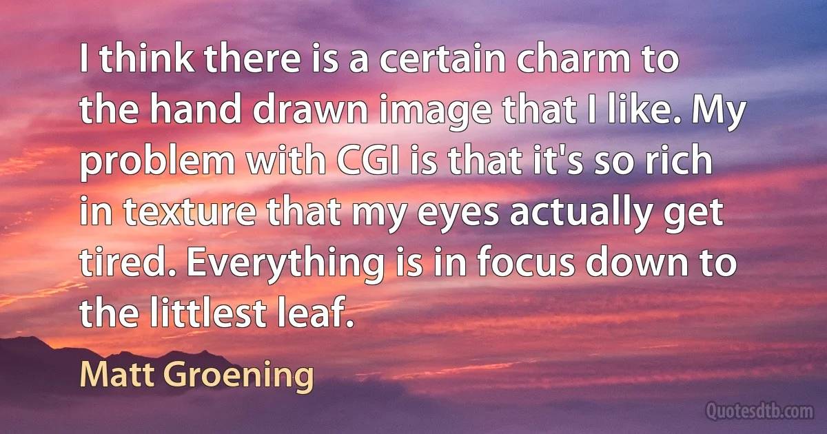 I think there is a certain charm to the hand drawn image that I like. My problem with CGI is that it's so rich in texture that my eyes actually get tired. Everything is in focus down to the littlest leaf. (Matt Groening)