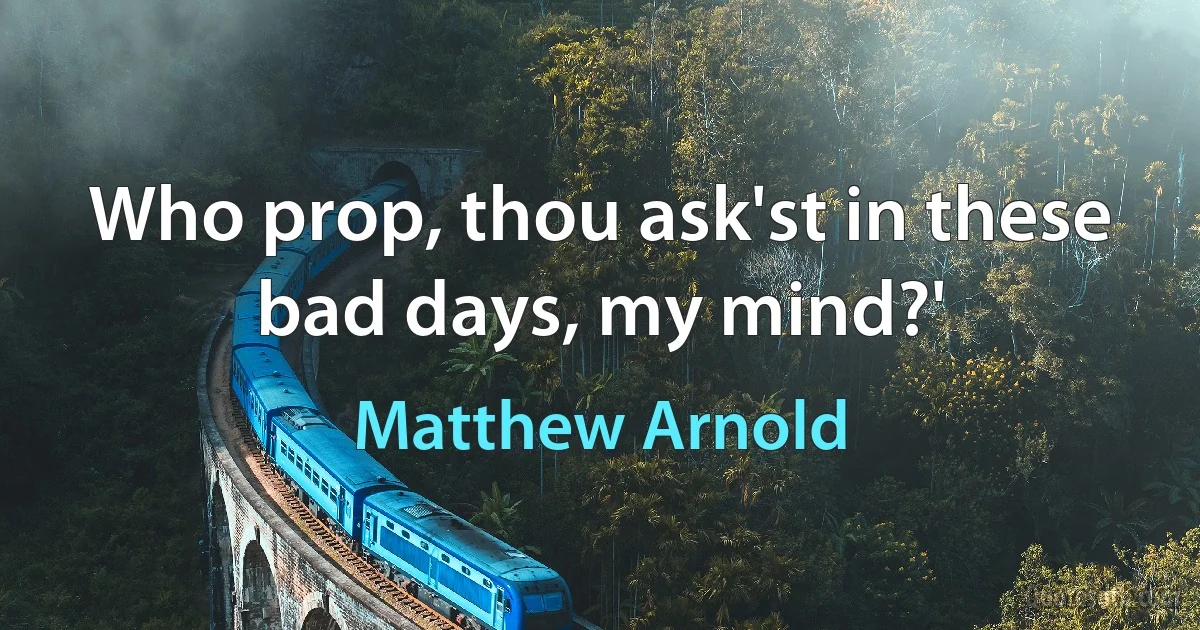 Who prop, thou ask'st in these bad days, my mind?' (Matthew Arnold)